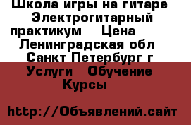 Школа игры на гитаре-“Электрогитарный практикум“ › Цена ­ 500 - Ленинградская обл., Санкт-Петербург г. Услуги » Обучение. Курсы   